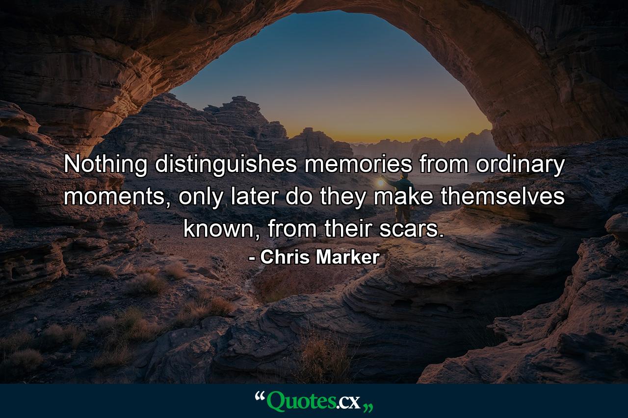 Nothing distinguishes memories from ordinary moments, only later do they make themselves known, from their scars. - Quote by Chris Marker