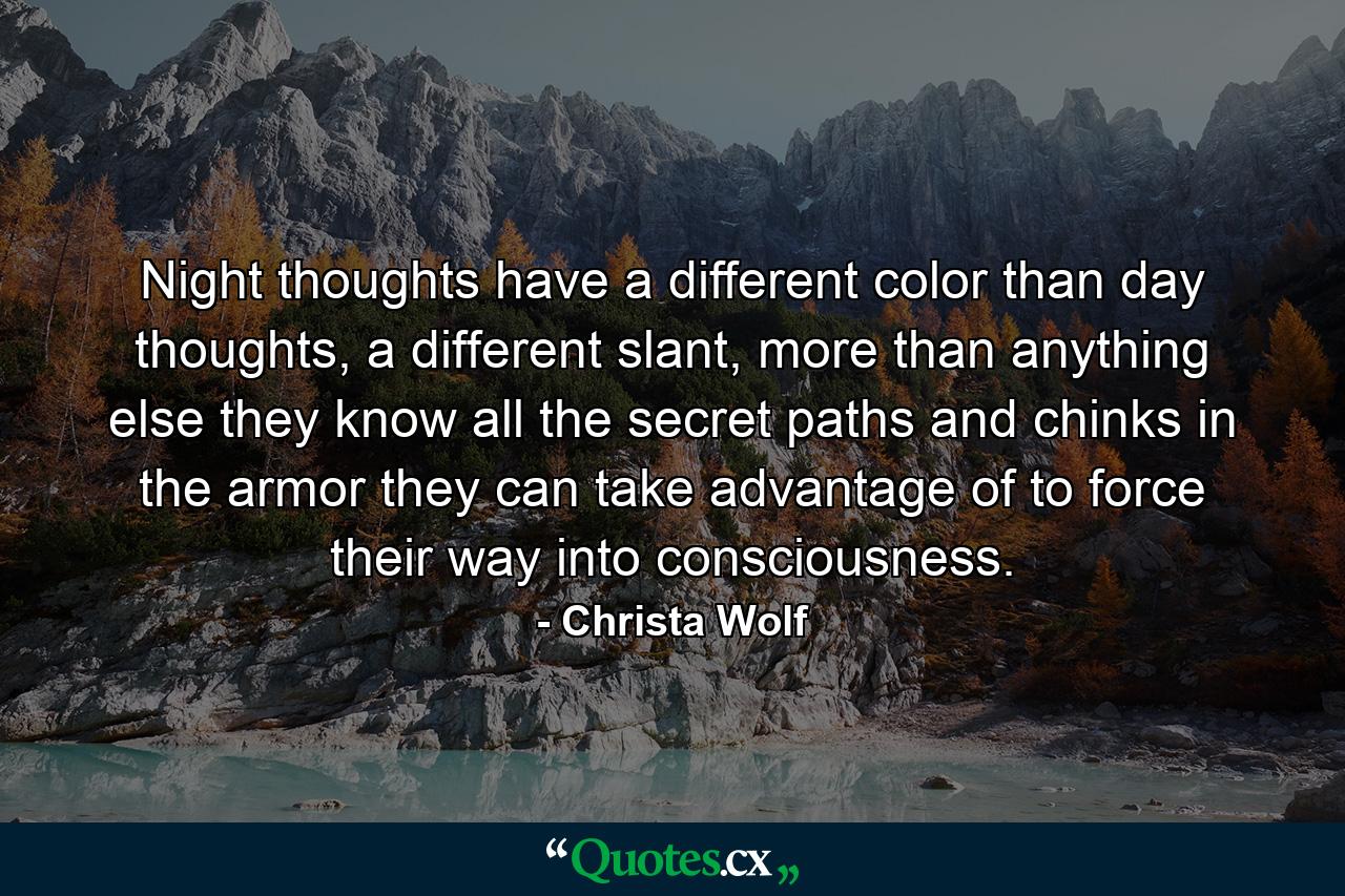 Night thoughts have a different color than day thoughts, a different slant, more than anything else they know all the secret paths and chinks in the armor they can take advantage of to force their way into consciousness. - Quote by Christa Wolf