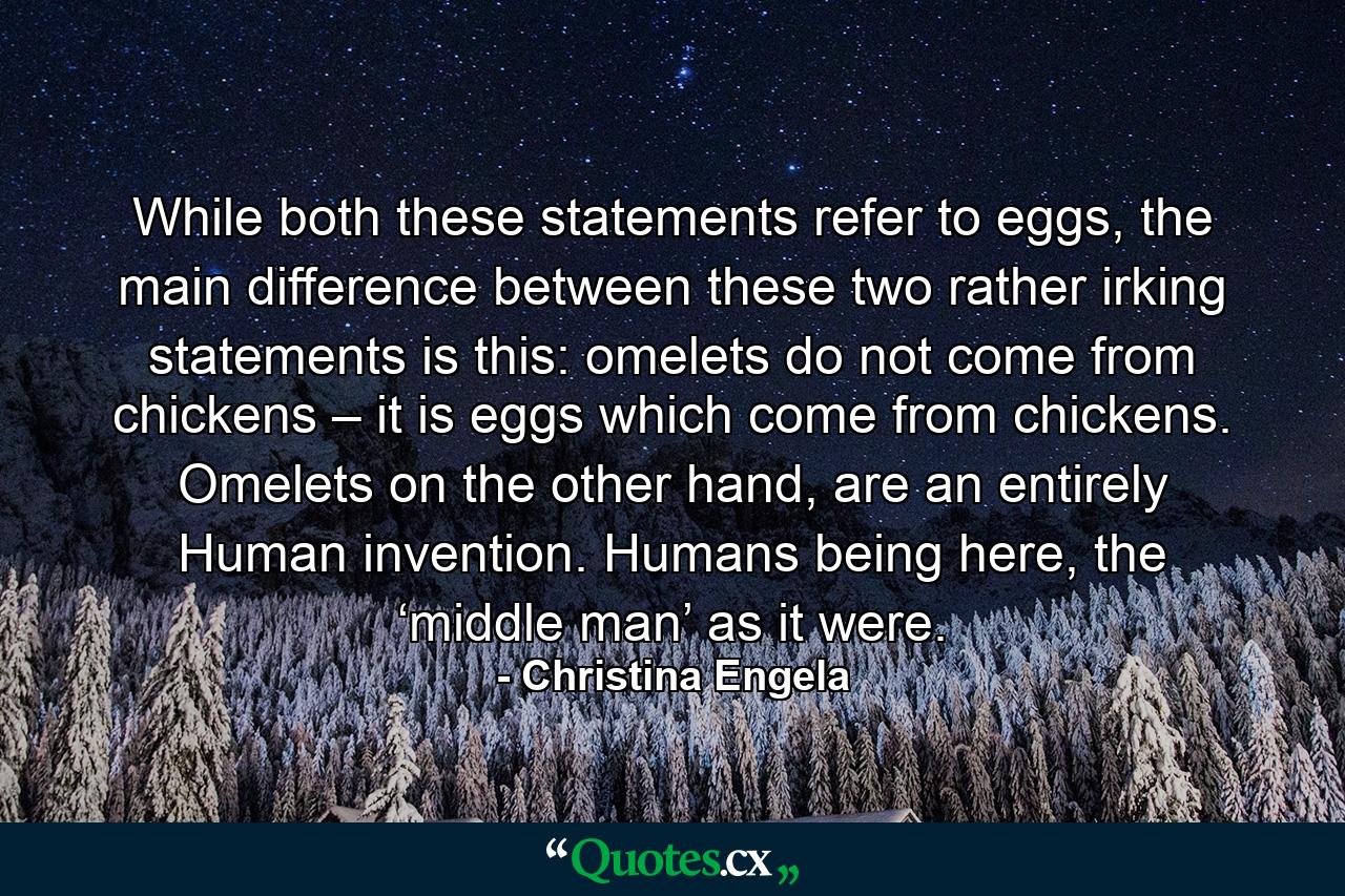 While both these statements refer to eggs, the main difference between these two rather irking statements is this: omelets do not come from chickens – it is eggs which come from chickens. Omelets on the other hand, are an entirely Human invention. Humans being here, the ‘middle man’ as it were. - Quote by Christina Engela