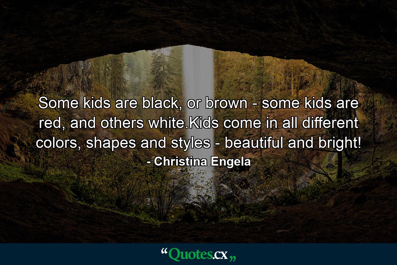 Some kids are black, or brown - some kids are red, and others white.Kids come in all different colors, shapes and styles - beautiful and bright! - Quote by Christina Engela