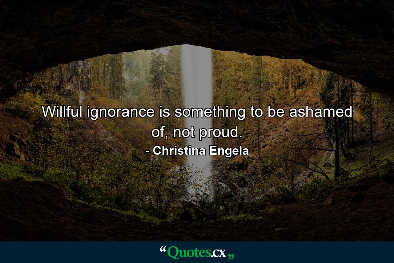 Willful ignorance is something to be ashamed of, not proud. - Quote by Christina Engela