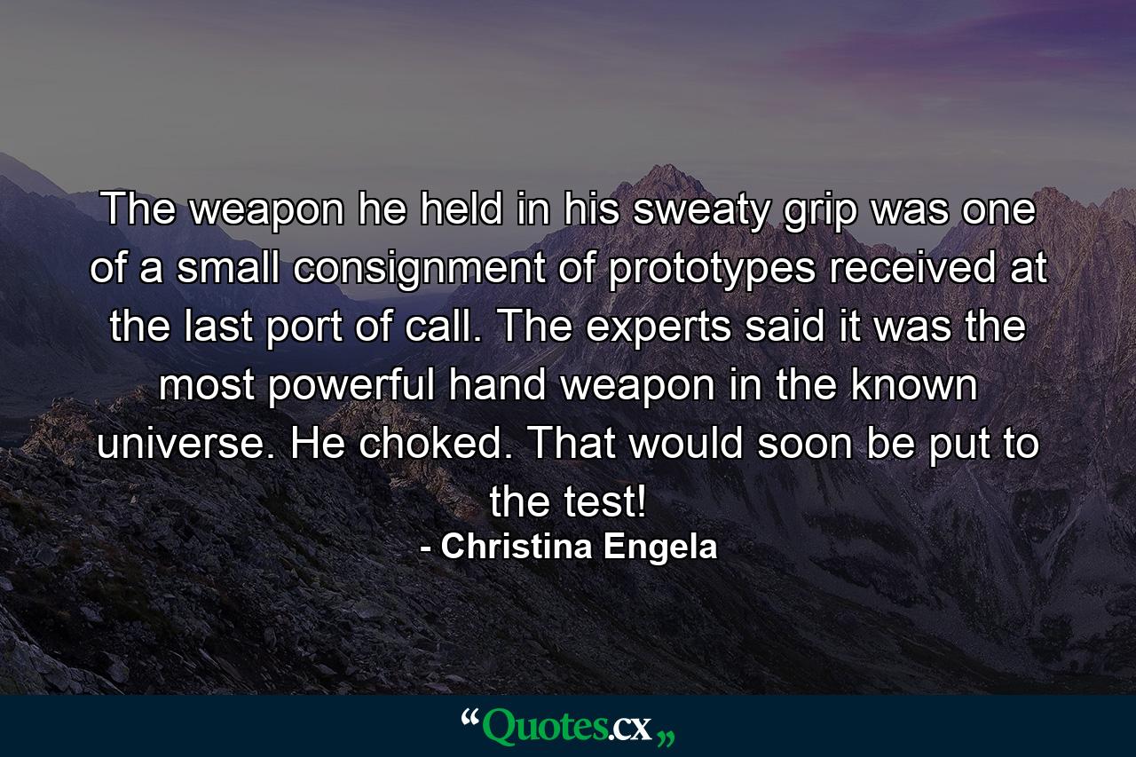 The weapon he held in his sweaty grip was one of a small consignment of prototypes received at the last port of call. The experts said it was the most powerful hand weapon in the known universe. He choked. That would soon be put to the test! - Quote by Christina Engela