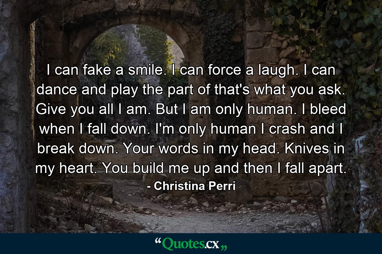 I can fake a smile. I can force a laugh. I can dance and play the part of that's what you ask. Give you all I am. But I am only human. I bleed when I fall down. I'm only human I crash and I break down. Your words in my head. Knives in my heart. You build me up and then I fall apart. - Quote by Christina Perri