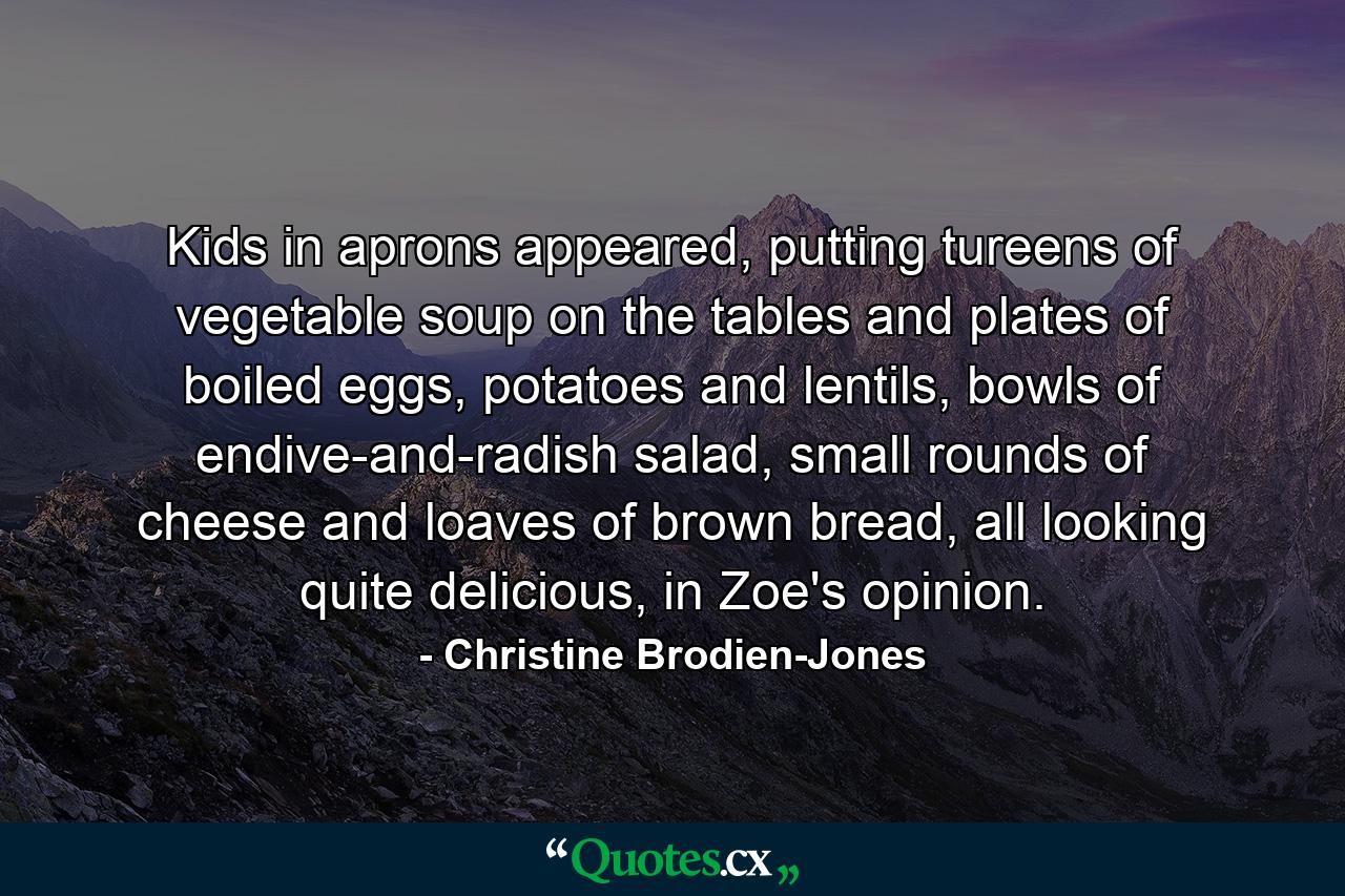 Kids in aprons appeared, putting tureens of vegetable soup on the tables and plates of boiled eggs, potatoes and lentils, bowls of endive-and-radish salad, small rounds of cheese and loaves of brown bread, all looking quite delicious, in Zoe's opinion. - Quote by Christine Brodien-Jones