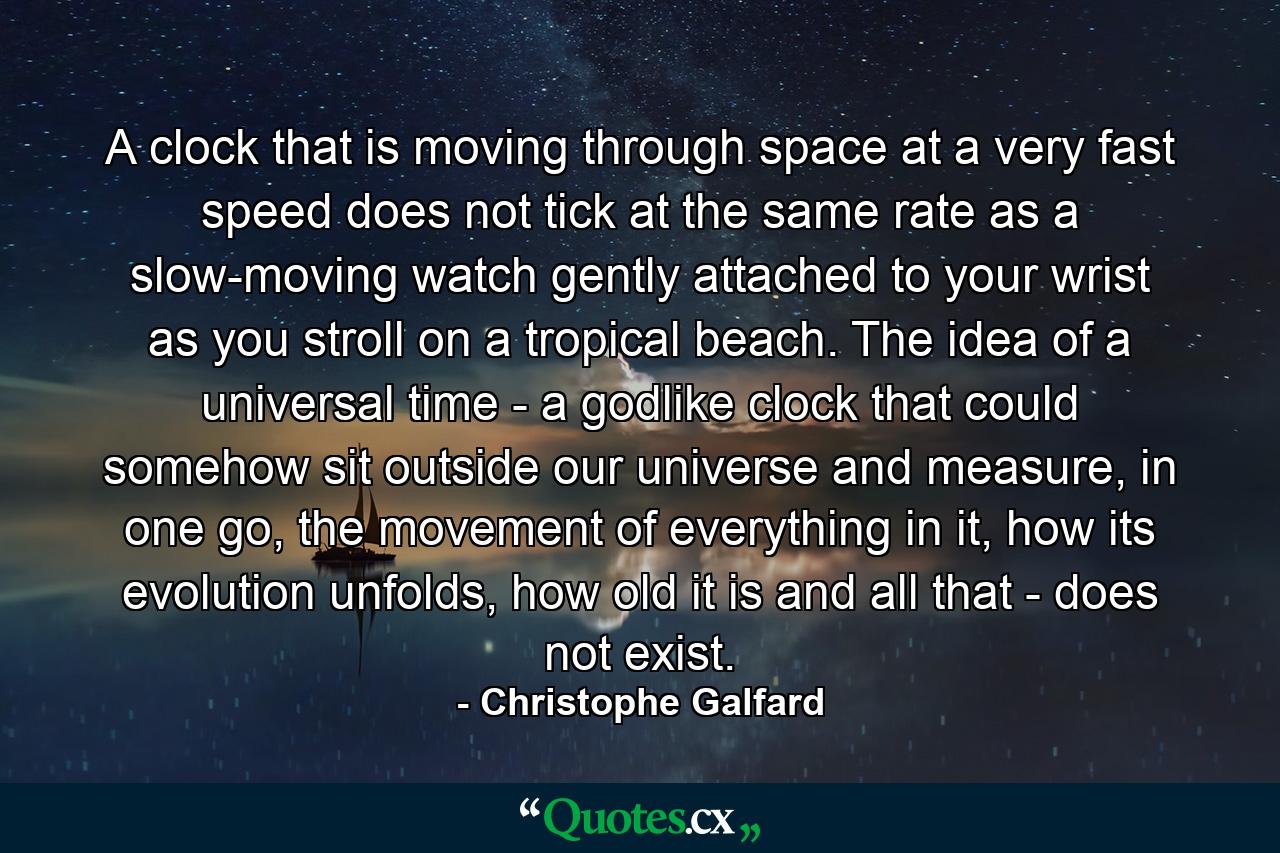 A clock that is moving through space at a very fast speed does not tick at the same rate as a slow-moving watch gently attached to your wrist as you stroll on a tropical beach. The idea of a universal time - a godlike clock that could somehow sit outside our universe and measure, in one go, the movement of everything in it, how its evolution unfolds, how old it is and all that - does not exist. - Quote by Christophe Galfard