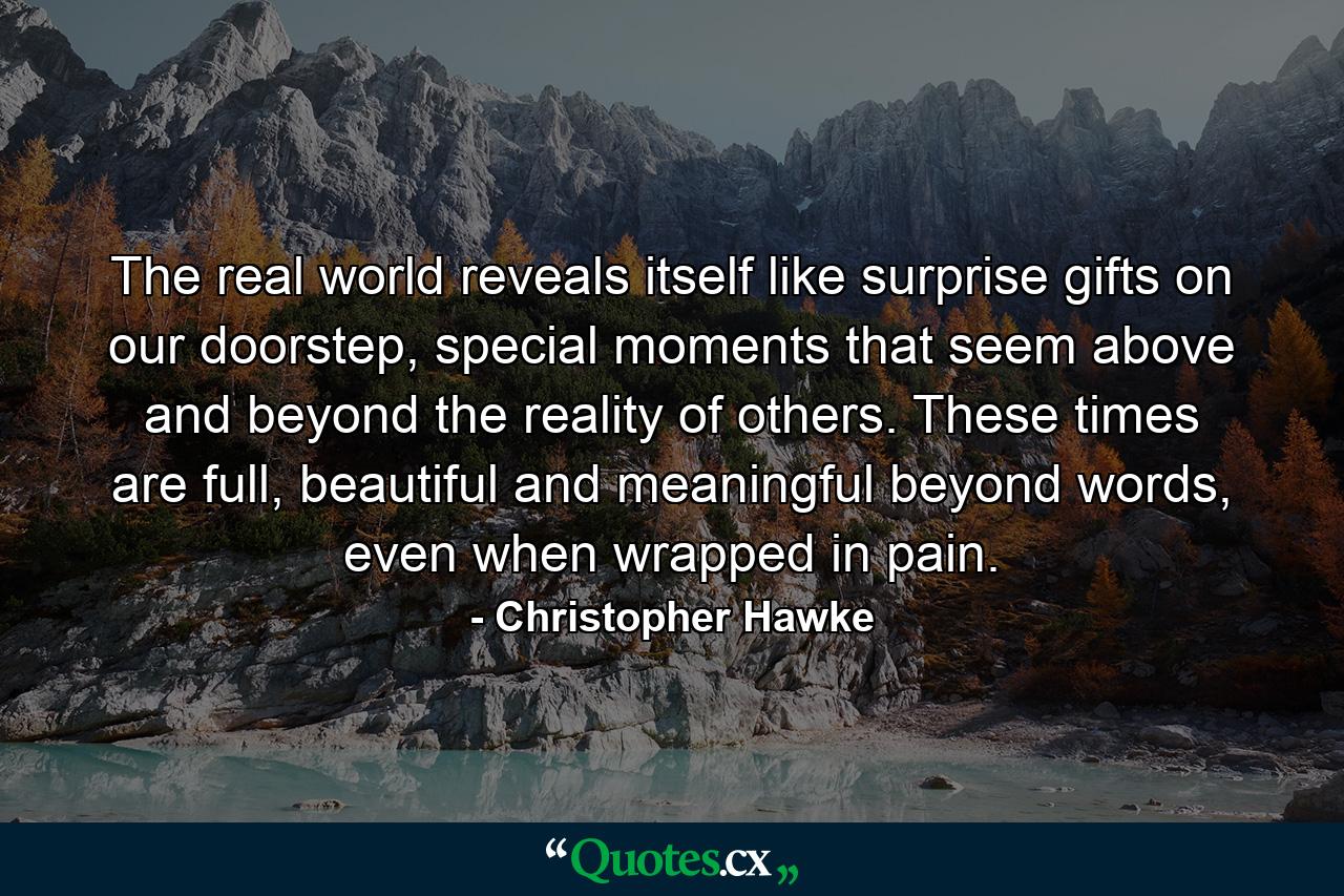 The real world reveals itself like surprise gifts on our doorstep, special moments that seem above and beyond the reality of others. These times are full, beautiful and meaningful beyond words, even when wrapped in pain. - Quote by Christopher Hawke