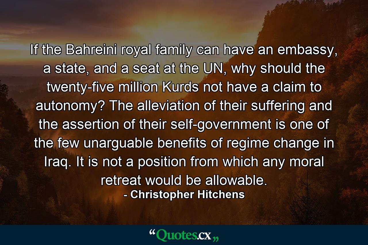 If the Bahreini royal family can have an embassy, a state, and a seat at the UN, why should the twenty-five million Kurds not have a claim to autonomy? The alleviation of their suffering and the assertion of their self-government is one of the few unarguable benefits of regime change in Iraq. It is not a position from which any moral retreat would be allowable. - Quote by Christopher Hitchens