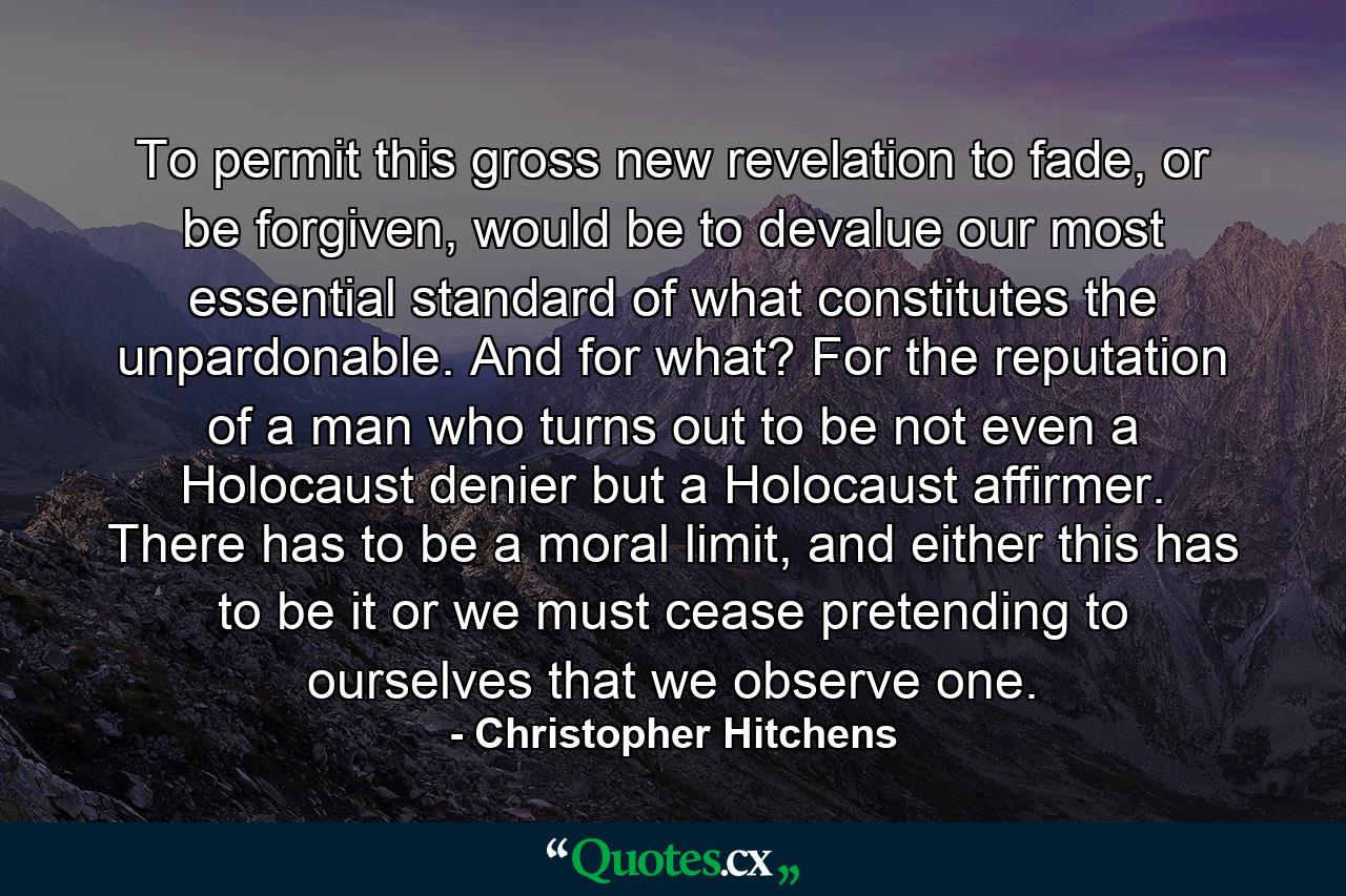 To permit this gross new revelation to fade, or be forgiven, would be to devalue our most essential standard of what constitutes the unpardonable. And for what? For the reputation of a man who turns out to be not even a Holocaust denier but a Holocaust affirmer. There has to be a moral limit, and either this has to be it or we must cease pretending to ourselves that we observe one. - Quote by Christopher Hitchens