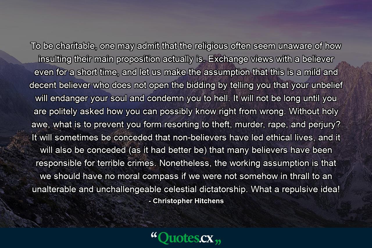 To be charitable, one may admit that the religious often seem unaware of how insulting their main proposition actually is. Exchange views with a believer even for a short time, and let us make the assumption that this is a mild and decent believer who does not open the bidding by telling you that your unbelief will endanger your soul and condemn you to hell. It will not be long until you are politely asked how you can possibly know right from wrong. Without holy awe, what is to prevent you form resorting to theft, murder, rape, and perjury? It will sometimes be conceded that non-believers have led ethical lives, and it will also be conceded (as it had better be) that many believers have been responsible for terrible crimes. Nonetheless, the working assumption is that we should have no moral compass if we were not somehow in thrall to an unalterable and unchallengeable celestial dictatorship. What a repulsive idea! - Quote by Christopher Hitchens