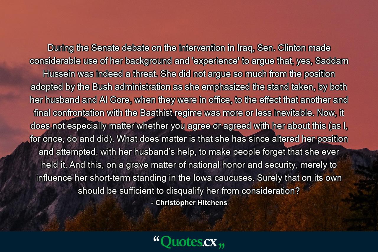 During the Senate debate on the intervention in Iraq, Sen. Clinton made considerable use of her background and 'experience' to argue that, yes, Saddam Hussein was indeed a threat. She did not argue so much from the position adopted by the Bush administration as she emphasized the stand taken, by both her husband and Al Gore, when they were in office, to the effect that another and final confrontation with the Baathist regime was more or less inevitable. Now, it does not especially matter whether you agree or agreed with her about this (as I, for once, do and did). What does matter is that she has since altered her position and attempted, with her husband’s help, to make people forget that she ever held it. And this, on a grave matter of national honor and security, merely to influence her short-term standing in the Iowa caucuses. Surely that on its own should be sufficient to disqualify her from consideration? - Quote by Christopher Hitchens