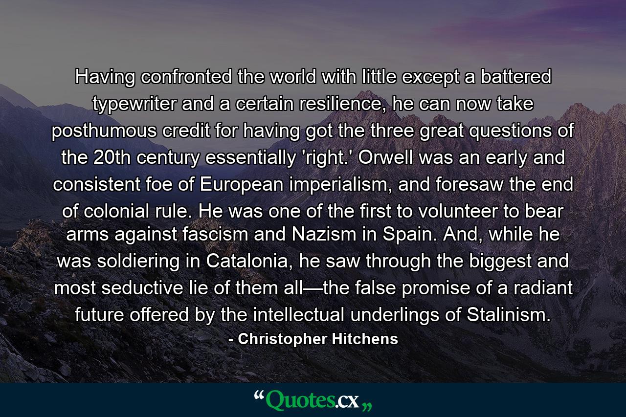 Having confronted the world with little except a battered typewriter and a certain resilience, he can now take posthumous credit for having got the three great questions of the 20th century essentially 'right.' Orwell was an early and consistent foe of European imperialism, and foresaw the end of colonial rule. He was one of the first to volunteer to bear arms against fascism and Nazism in Spain. And, while he was soldiering in Catalonia, he saw through the biggest and most seductive lie of them all—the false promise of a radiant future offered by the intellectual underlings of Stalinism. - Quote by Christopher Hitchens