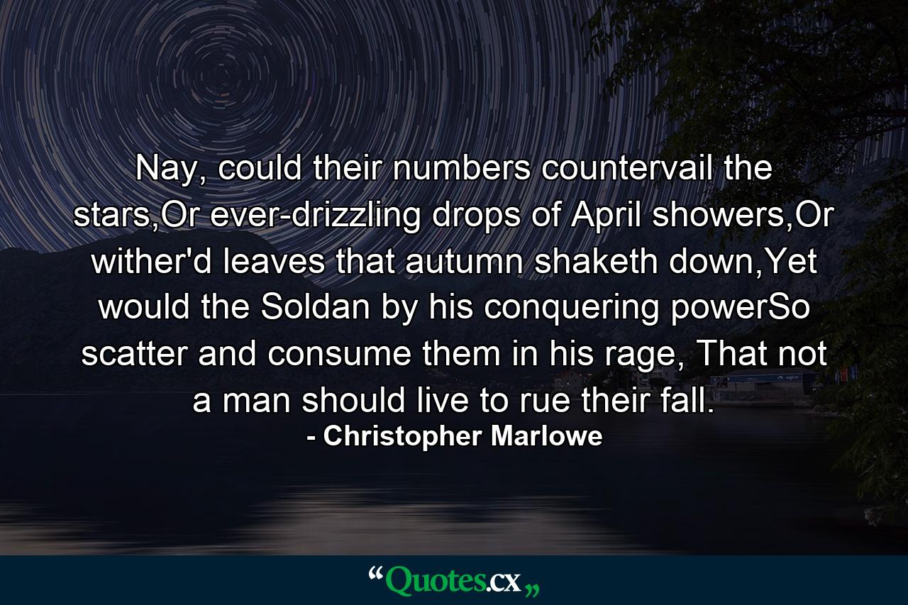 Nay, could their numbers countervail the stars,Or ever-drizzling drops of April showers,Or wither'd leaves that autumn shaketh down,Yet would the Soldan by his conquering powerSo scatter and consume them in his rage, That not a man should live to rue their fall. - Quote by Christopher Marlowe