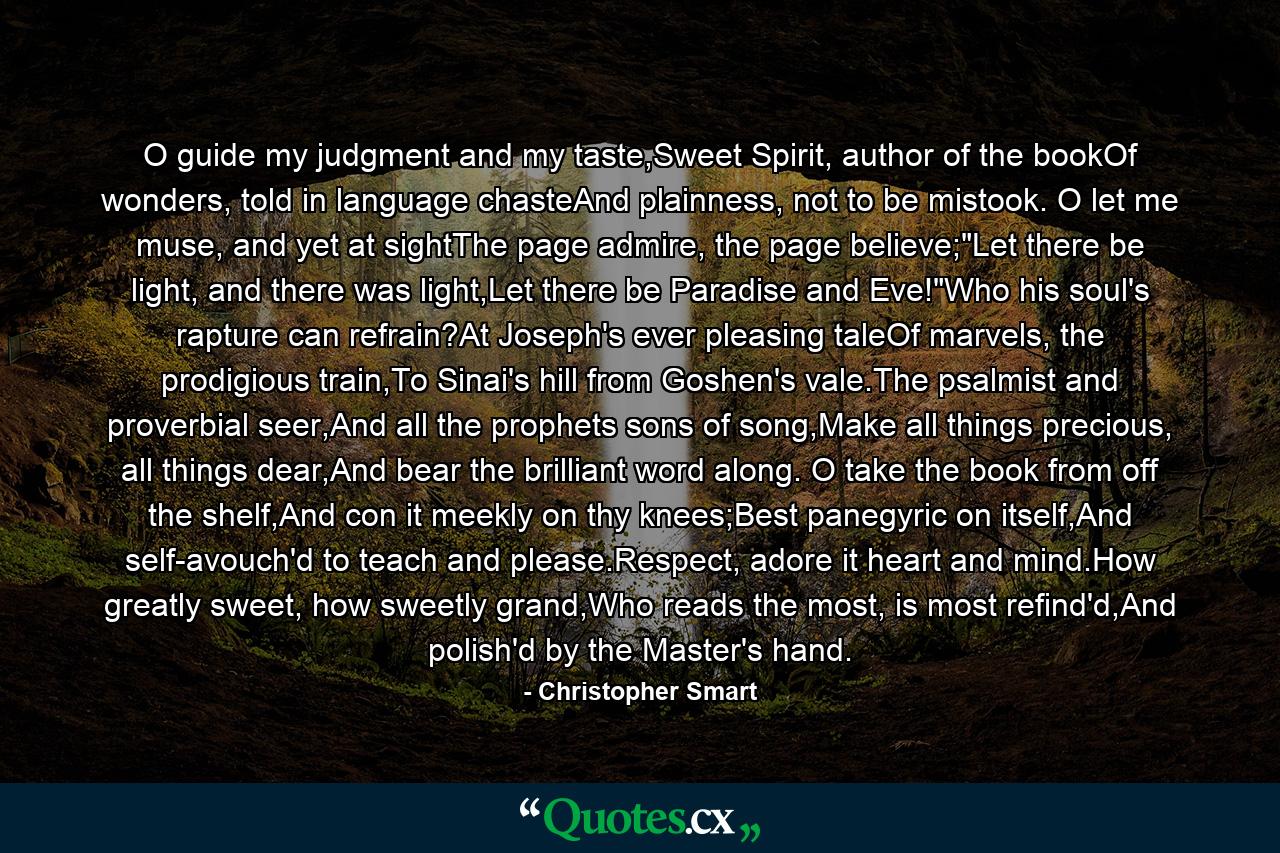 O guide my judgment and my taste,Sweet Spirit, author of the bookOf wonders, told in language chasteAnd plainness, not to be mistook. O let me muse, and yet at sightThe page admire, the page believe;