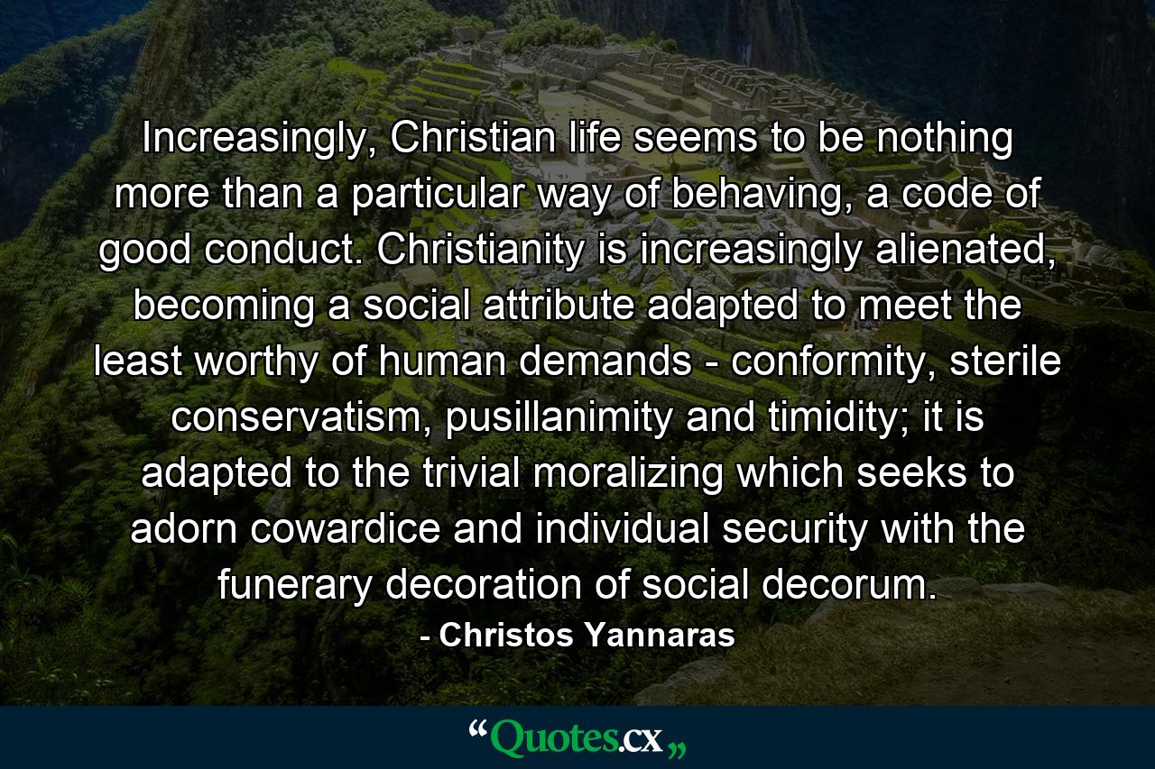 Increasingly, Christian life seems to be nothing more than a particular way of behaving, a code of good conduct. Christianity is increasingly alienated, becoming a social attribute adapted to meet the least worthy of human demands - conformity, sterile conservatism, pusillanimity and timidity; it is adapted to the trivial moralizing which seeks to adorn cowardice and individual security with the funerary decoration of social decorum. - Quote by Christos Yannaras