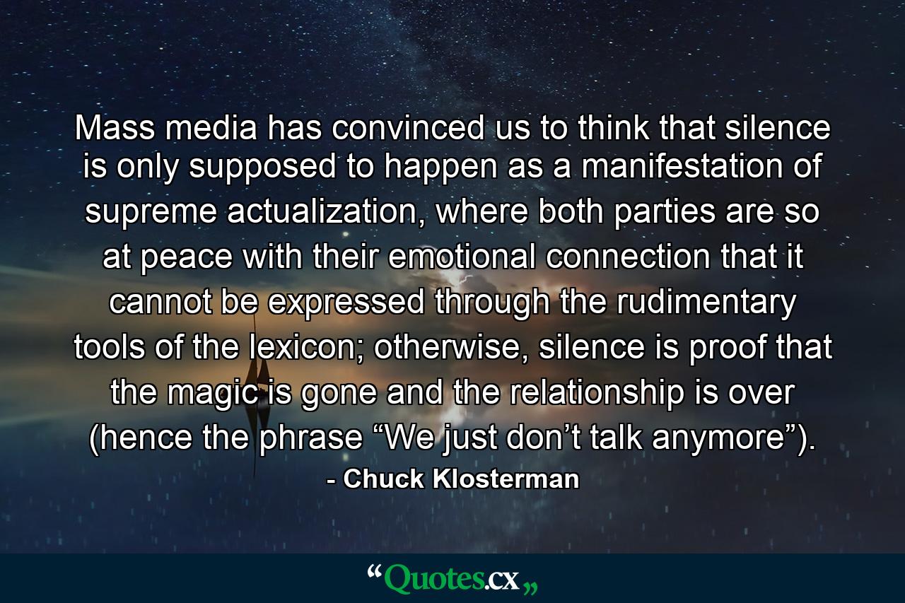 Mass media has convinced us to think that silence is only supposed to happen as a manifestation of supreme actualization, where both parties are so at peace with their emotional connection that it cannot be expressed through the rudimentary tools of the lexicon; otherwise, silence is proof that the magic is gone and the relationship is over (hence the phrase “We just don’t talk anymore”). - Quote by Chuck Klosterman