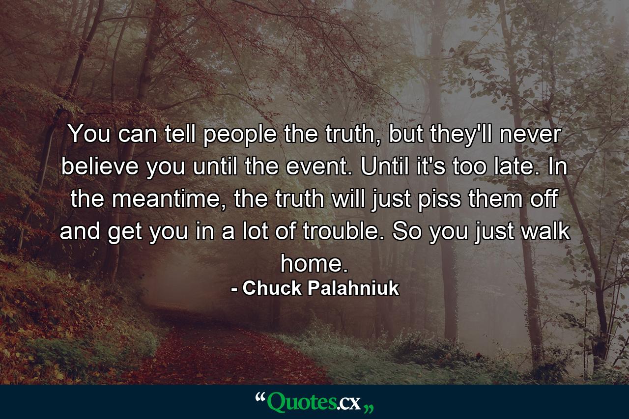 You can tell people the truth, but they'll never believe you until the event. Until it's too late. In the meantime, the truth will just piss them off and get you in a lot of trouble. So you just walk home. - Quote by Chuck Palahniuk