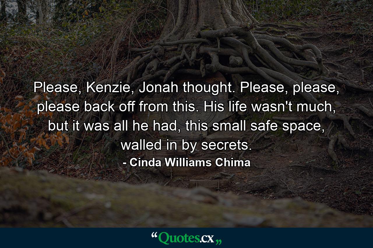 Please, Kenzie, Jonah thought. Please, please, please back off from this. His life wasn't much, but it was all he had, this small safe space, walled in by secrets. - Quote by Cinda Williams Chima