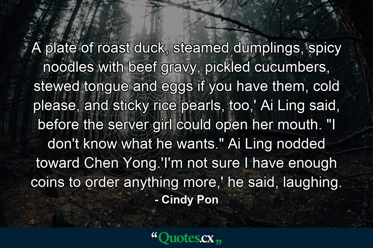 A plate of roast duck, steamed dumplings, spicy noodles with beef gravy, pickled cucumbers, stewed tongue and eggs if you have them, cold please, and sticky rice pearls, too,' Ai Ling said, before the server girl could open her mouth. 