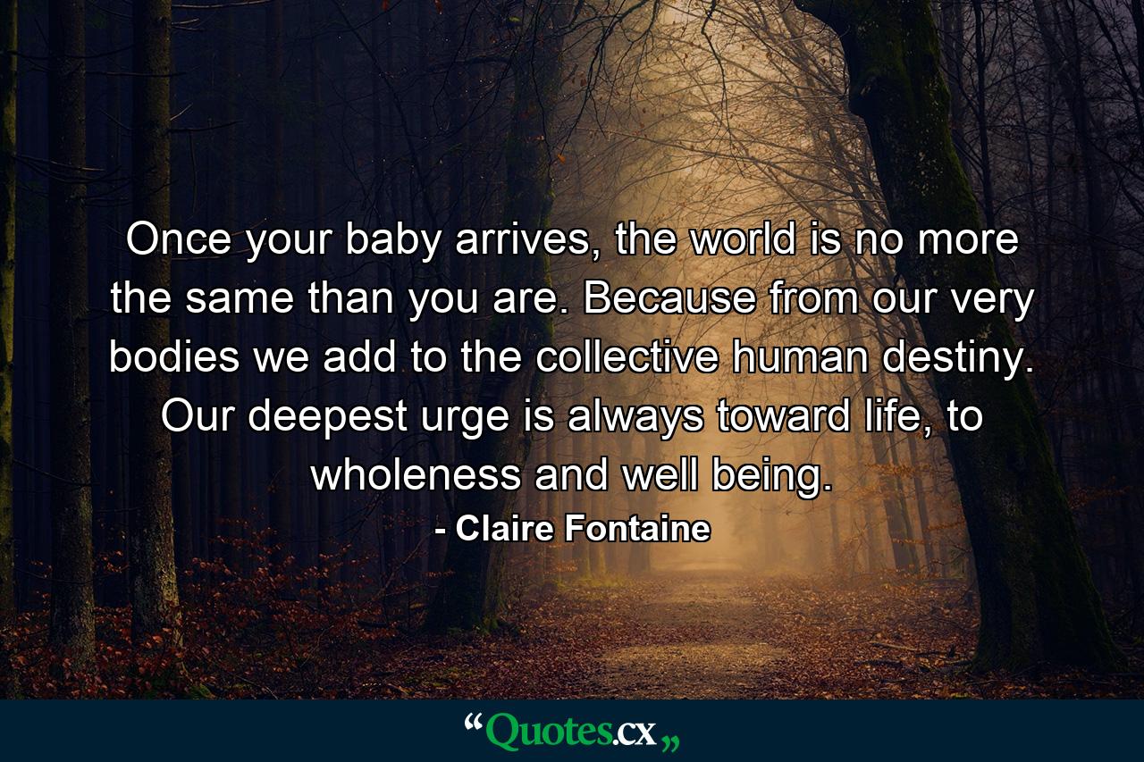 Once your baby arrives, the world is no more the same than you are. Because from our very bodies we add to the collective human destiny. Our deepest urge is always toward life, to wholeness and well being. - Quote by Claire Fontaine