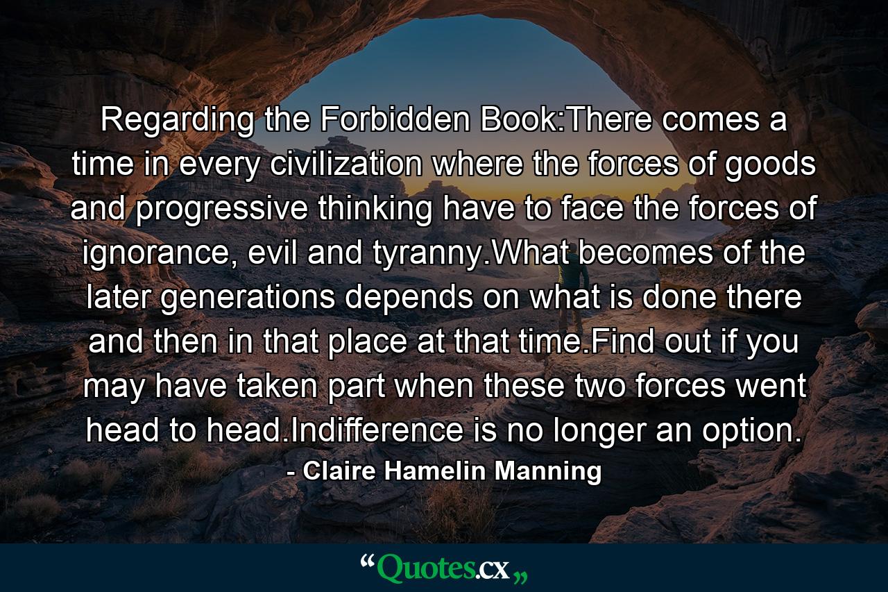 Regarding the Forbidden Book:There comes a time in every civilization where the forces of goods and progressive thinking have to face the forces of ignorance, evil and tyranny.What becomes of the later generations depends on what is done there and then in that place at that time.Find out if you may have taken part when these two forces went head to head.Indifference is no longer an option. - Quote by Claire Hamelin Manning