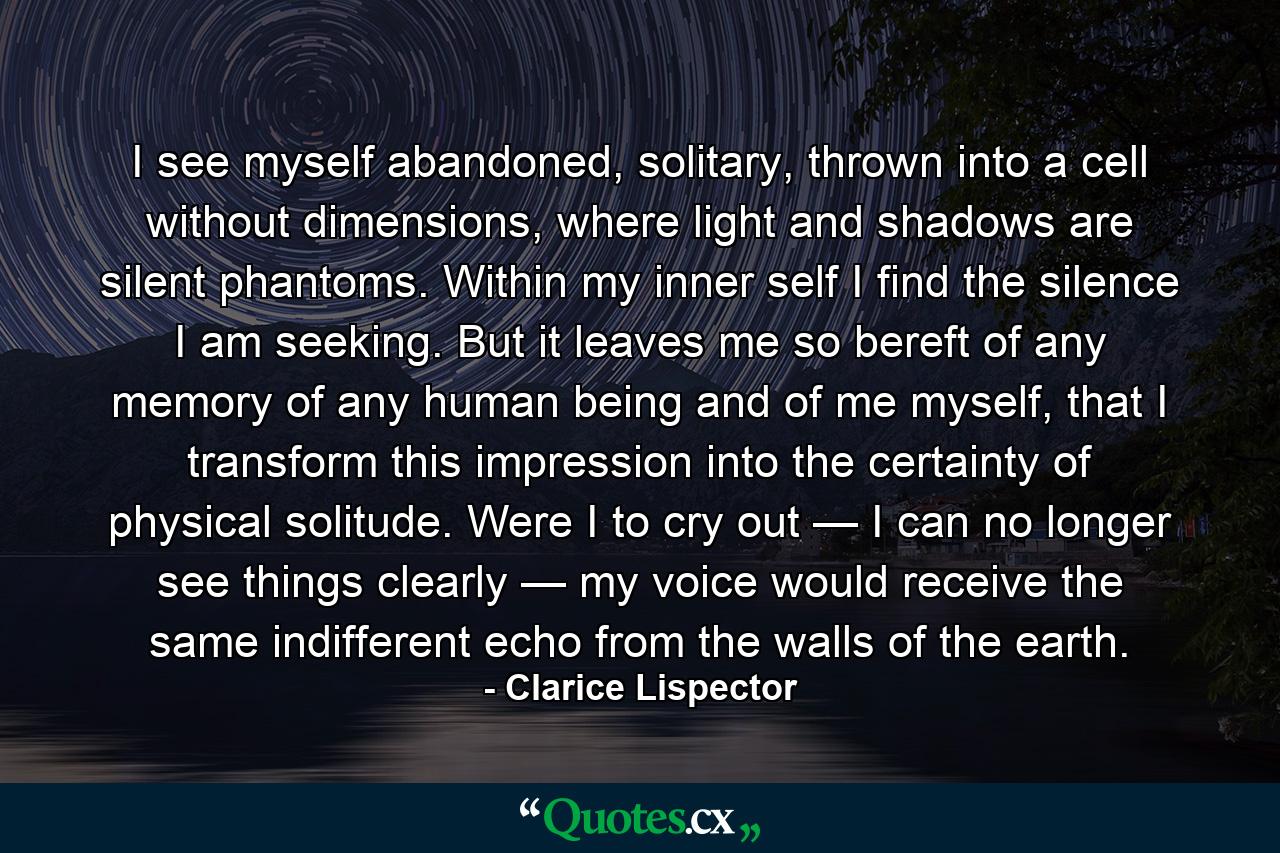 I see myself abandoned, solitary, thrown into a cell without dimensions, where light and shadows are silent phantoms. Within my inner self I find the silence I am seeking. But it leaves me so bereft of any memory of any human being and of me myself, that I transform this impression into the certainty of physical solitude. Were I to cry out — I can no longer see things clearly — my voice would receive the same indifferent echo from the walls of the earth. - Quote by Clarice Lispector