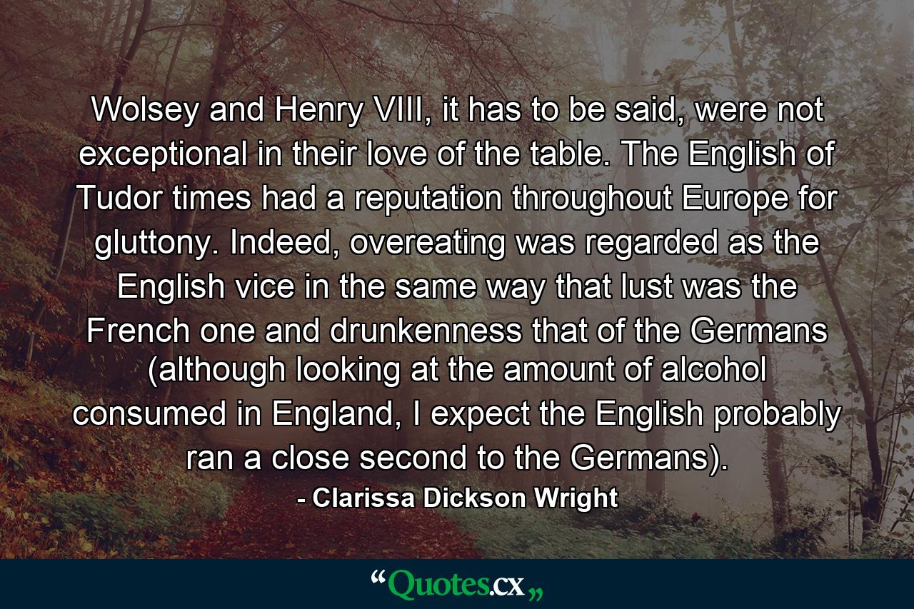 Wolsey and Henry VIII, it has to be said, were not exceptional in their love of the table. The English of Tudor times had a reputation throughout Europe for gluttony. Indeed, overeating was regarded as the English vice in the same way that lust was the French one and drunkenness that of the Germans (although looking at the amount of alcohol consumed in England, I expect the English probably ran a close second to the Germans). - Quote by Clarissa Dickson Wright