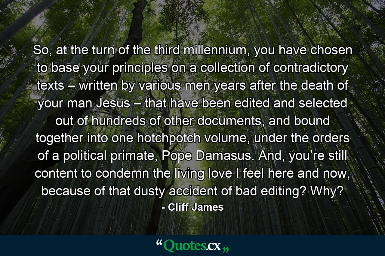 So, at the turn of the third millennium, you have chosen to base your principles on a collection of contradictory texts – written by various men years after the death of your man Jesus – that have been edited and selected out of hundreds of other documents, and bound together into one hotchpotch volume, under the orders of a political primate, Pope Damasus. And, you’re still content to condemn the living love I feel here and now, because of that dusty accident of bad editing? Why? - Quote by Cliff James