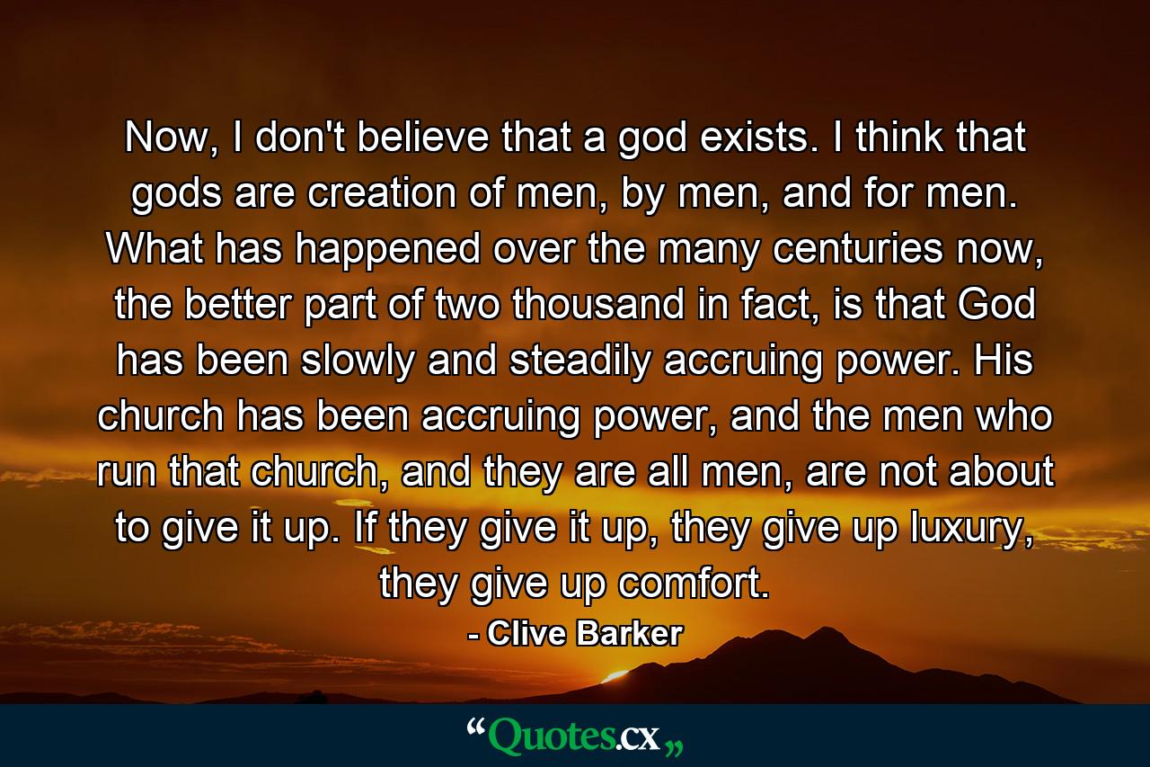 Now, I don't believe that a god exists. I think that gods are creation of men, by men, and for men. What has happened over the many centuries now, the better part of two thousand in fact, is that God has been slowly and steadily accruing power. His church has been accruing power, and the men who run that church, and they are all men, are not about to give it up. If they give it up, they give up luxury, they give up comfort. - Quote by Clive Barker