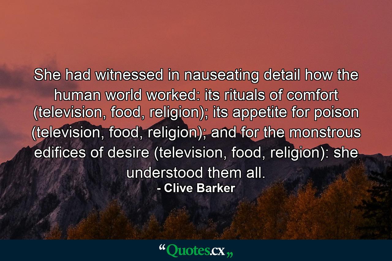 She had witnessed in nauseating detail how the human world worked: its rituals of comfort (television, food, religion); its appetite for poison (television, food, religion); and for the monstrous edifices of desire (television, food, religion): she understood them all. - Quote by Clive Barker