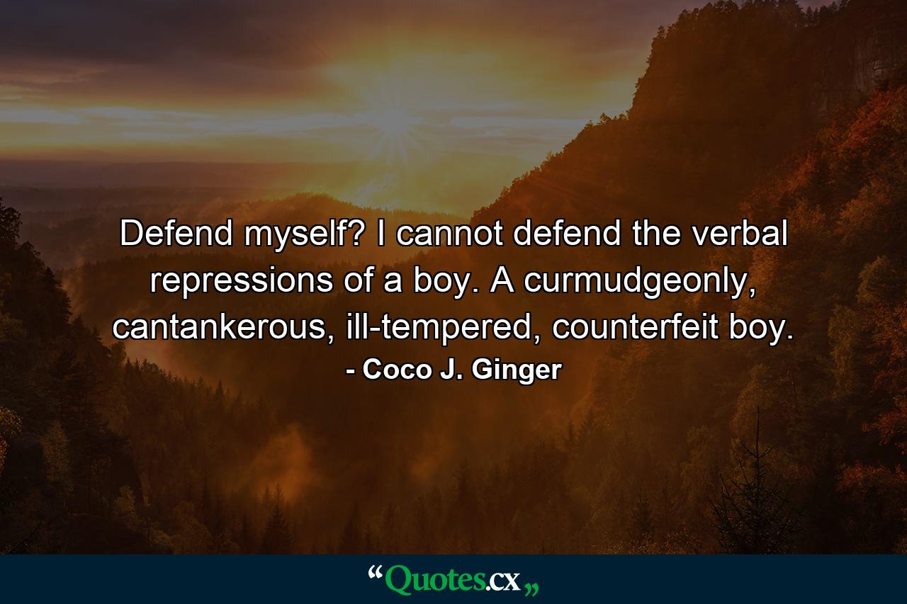 Defend myself? I cannot defend the verbal repressions of a boy. A curmudgeonly, cantankerous, ill-tempered, counterfeit boy. - Quote by Coco J. Ginger