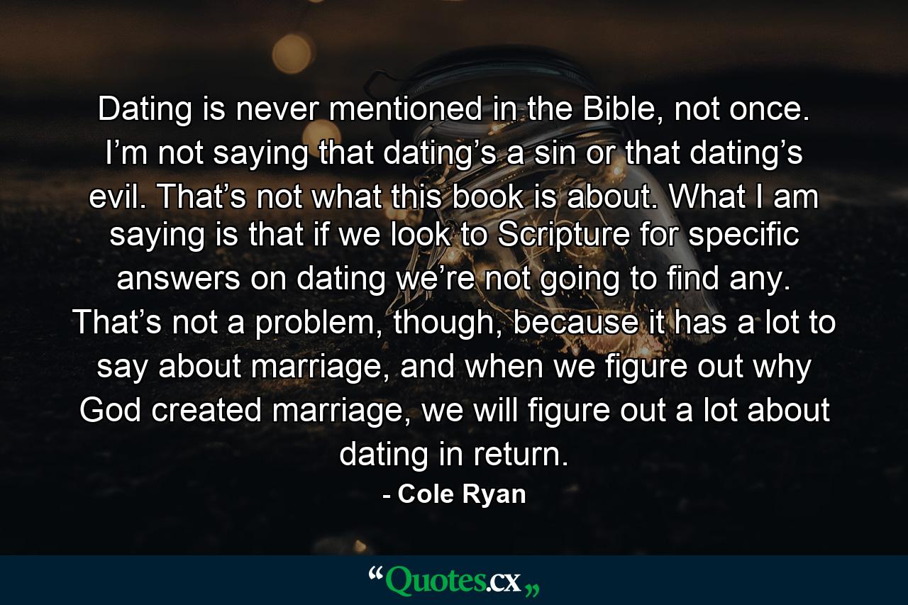 Dating is never mentioned in the Bible, not once. I’m not saying that dating’s a sin or that dating’s evil. That’s not what this book is about. What I am saying is that if we look to Scripture for specific answers on dating we’re not going to find any. That’s not a problem, though, because it has a lot to say about marriage, and when we figure out why God created marriage, we will figure out a lot about dating in return. - Quote by Cole Ryan