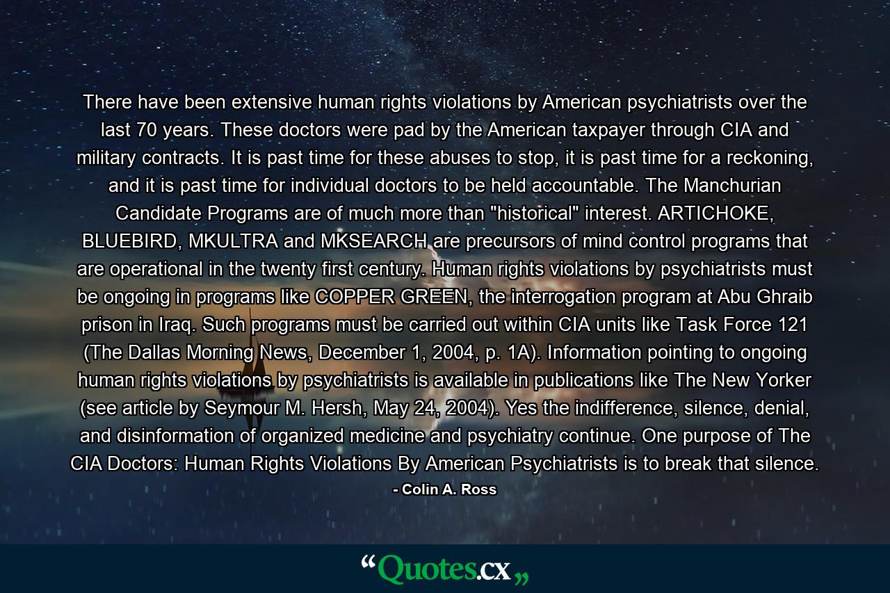 There have been extensive human rights violations by American psychiatrists over the last 70 years. These doctors were pad by the American taxpayer through CIA and military contracts. It is past time for these abuses to stop, it is past time for a reckoning, and it is past time for individual doctors to be held accountable. The Manchurian Candidate Programs are of much more than 