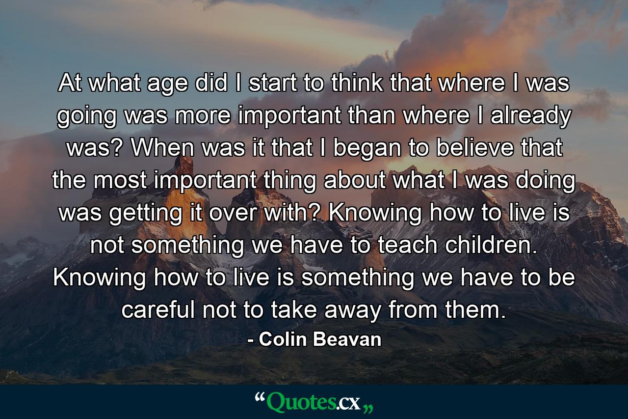 At what age did I start to think that where I was going was more important than where I already was? When was it that I began to believe that the most important thing about what I was doing was getting it over with? Knowing how to live is not something we have to teach children. Knowing how to live is something we have to be careful not to take away from them. - Quote by Colin Beavan