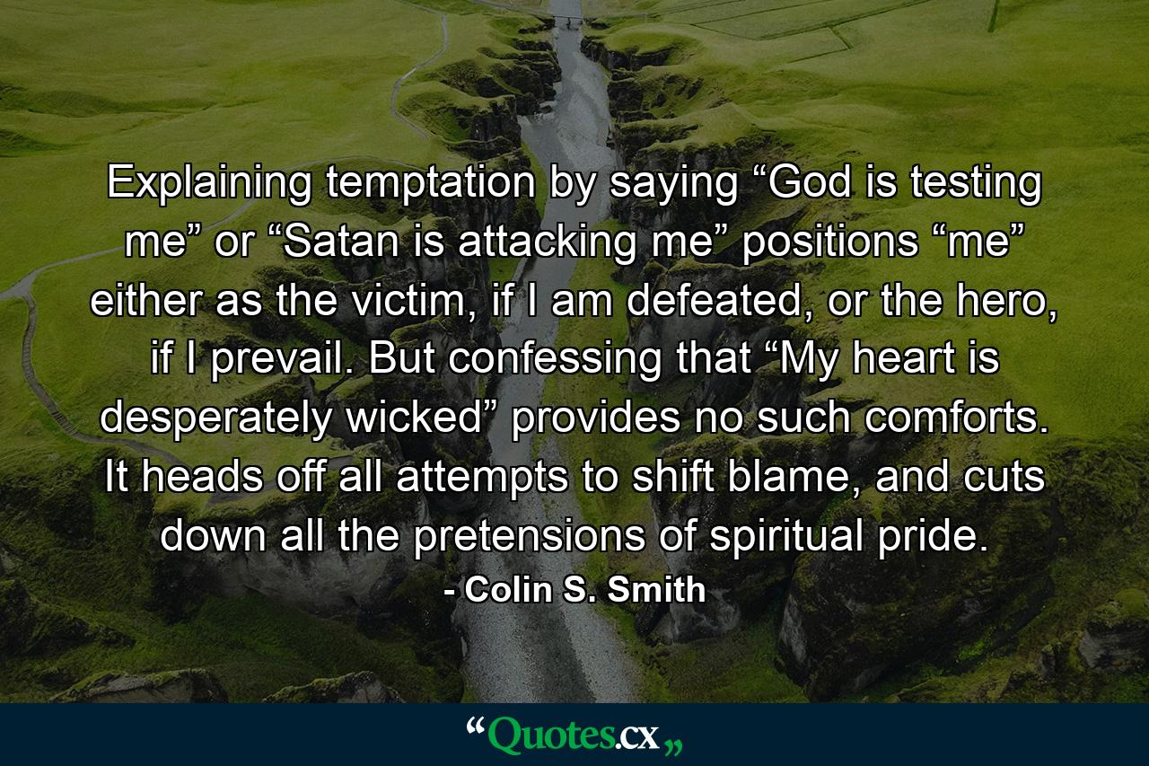 Explaining temptation by saying “God is testing me” or “Satan is attacking me” positions “me” either as the victim, if I am defeated, or the hero, if I prevail. But confessing that “My heart is desperately wicked” provides no such comforts. It heads off all attempts to shift blame, and cuts down all the pretensions of spiritual pride. - Quote by Colin S. Smith