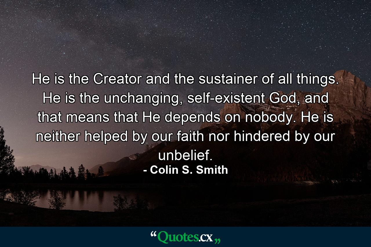 He is the Creator and the sustainer of all things. He is the unchanging, self-existent God, and that means that He depends on nobody. He is neither helped by our faith nor hindered by our unbelief. - Quote by Colin S. Smith