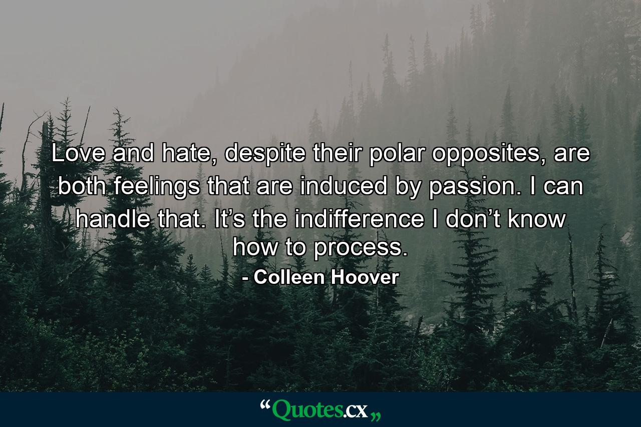 Love and hate, despite their polar opposites, are both feelings that are induced by passion. I can handle that. It’s the indifference I don’t know how to process. - Quote by Colleen Hoover