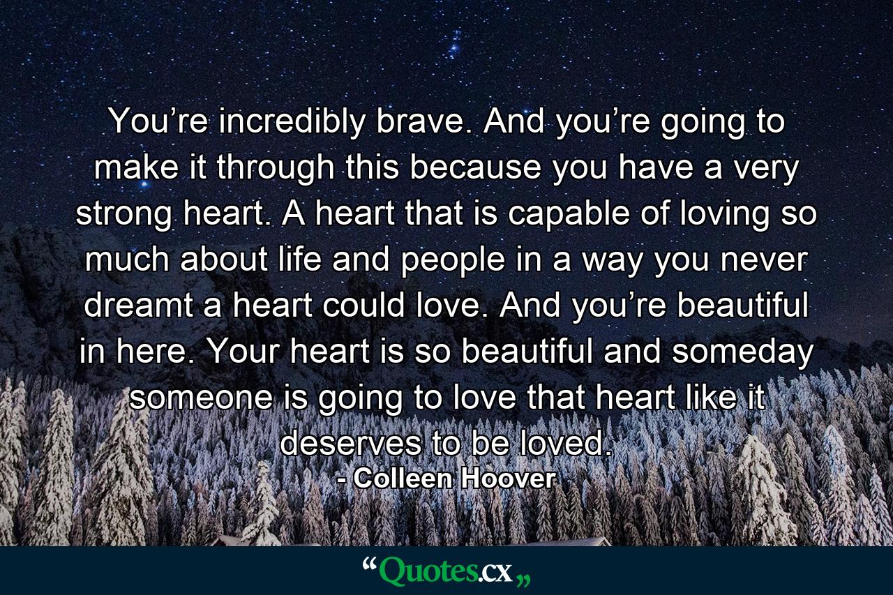 You’re incredibly brave. And you’re going to make it through this because you have a very strong heart. A heart that is capable of loving so much about life and people in a way you never dreamt a heart could love. And you’re beautiful in here. Your heart is so beautiful and someday someone is going to love that heart like it deserves to be loved. - Quote by Colleen Hoover