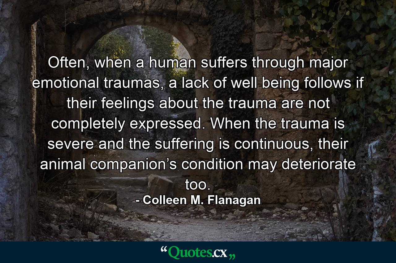 Often, when a human suffers through major emotional traumas, a lack of well being follows if their feelings about the trauma are not completely expressed. When the trauma is severe and the suffering is continuous, their animal companion’s condition may deteriorate too. - Quote by Colleen M. Flanagan