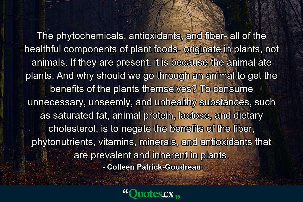 The phytochemicals, antioxidants, and fiber- all of the healthful components of plant foods- originate in plants, not animals. If they are present, it is because the animal ate plants. And why should we go through an animal to get the benefits of the plants themselves? To consume unnecessary, unseemly, and unhealthy substances, such as saturated fat, animal protein, lactose, and dietary cholesterol, is to negate the benefits of the fiber, phytonutrients, vitamins, minerals, and antioxidants that are prevalent and inherent in plants. - Quote by Colleen Patrick-Goudreau