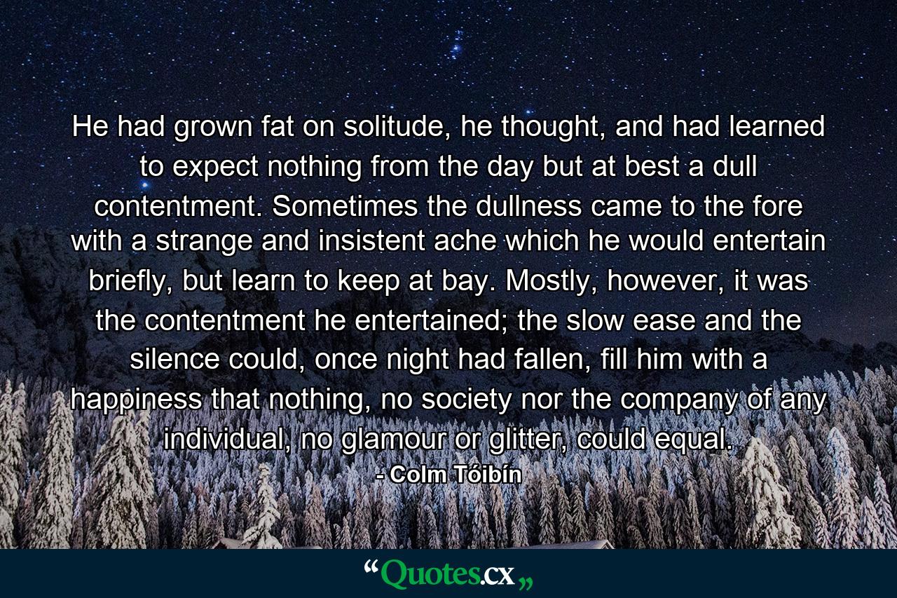 He had grown fat on solitude, he thought, and had learned to expect nothing from the day but at best a dull contentment. Sometimes the dullness came to the fore with a strange and insistent ache which he would entertain briefly, but learn to keep at bay. Mostly, however, it was the contentment he entertained; the slow ease and the silence could, once night had fallen, fill him with a happiness that nothing, no society nor the company of any individual, no glamour or glitter, could equal. - Quote by Colm Tóibín