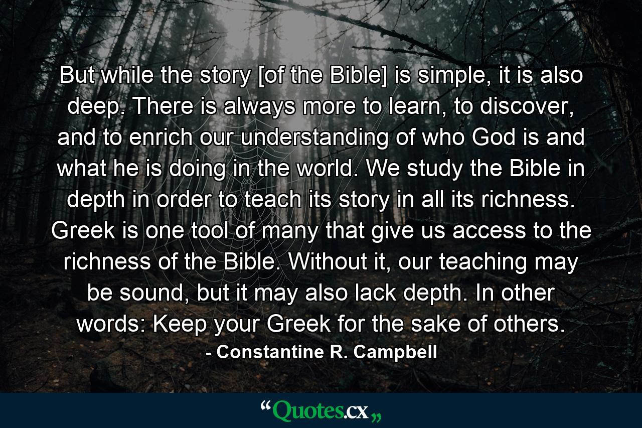 But while the story [of the Bible] is simple, it is also deep. There is always more to learn, to discover, and to enrich our understanding of who God is and what he is doing in the world. We study the Bible in depth in order to teach its story in all its richness. Greek is one tool of many that give us access to the richness of the Bible. Without it, our teaching may be sound, but it may also lack depth. In other words: Keep your Greek for the sake of others. - Quote by Constantine R. Campbell