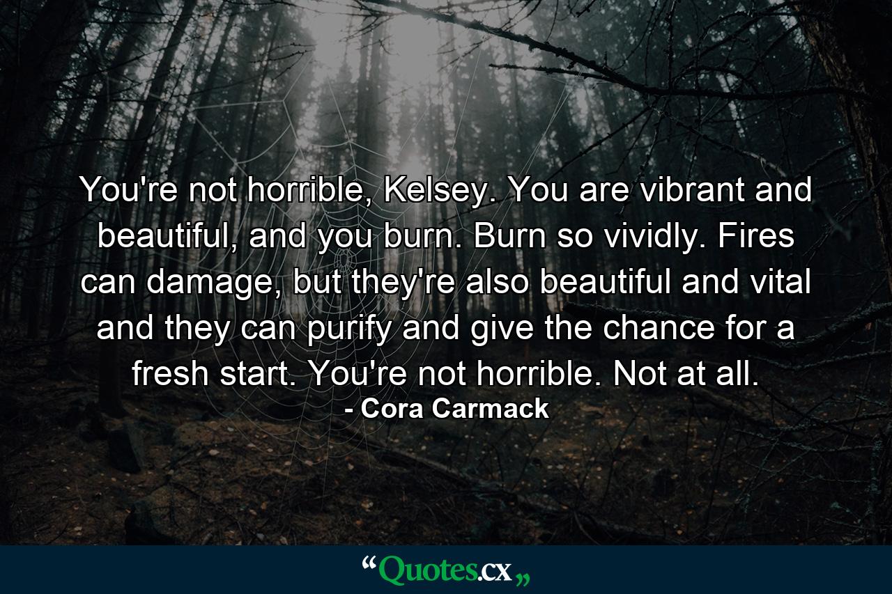 You're not horrible, Kelsey. You are vibrant and beautiful, and you burn. Burn so vividly. Fires can damage, but they're also beautiful and vital and they can purify and give the chance for a fresh start. You're not horrible. Not at all. - Quote by Cora Carmack