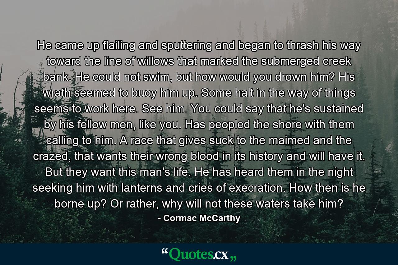 He came up flailing and sputtering and began to thrash his way toward the line of willows that marked the submerged creek bank. He could not swim, but how would you drown him? His wrath seemed to buoy him up. Some halt in the way of things seems to work here. See him. You could say that he's sustained by his fellow men, like you. Has peopled the shore with them calling to him. A race that gives suck to the maimed and the crazed, that wants their wrong blood in its history and will have it. But they want this man's life. He has heard them in the night seeking him with lanterns and cries of execration. How then is he borne up? Or rather, why will not these waters take him? - Quote by Cormac McCarthy