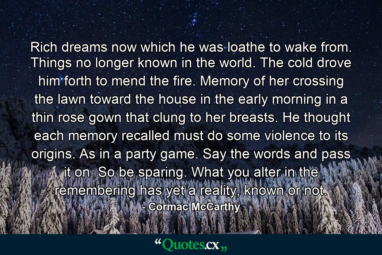 Rich dreams now which he was loathe to wake from. Things no longer known in the world. The cold drove him forth to mend the fire. Memory of her crossing the lawn toward the house in the early morning in a thin rose gown that clung to her breasts. He thought each memory recalled must do some violence to its origins. As in a party game. Say the words and pass it on. So be sparing. What you alter in the remembering has yet a reality, known or not. - Quote by Cormac McCarthy