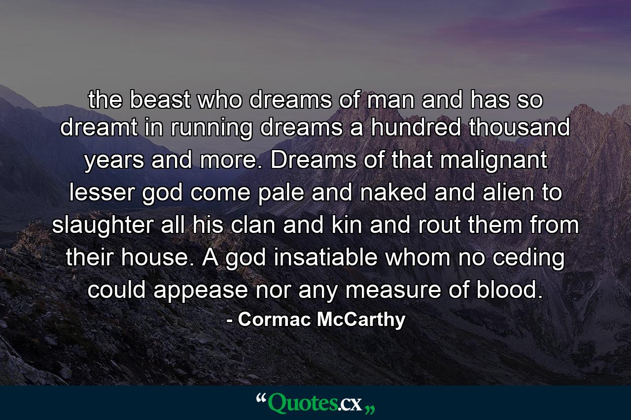 the beast who dreams of man and has so dreamt in running dreams a hundred thousand years and more. Dreams of that malignant lesser god come pale and naked and alien to slaughter all his clan and kin and rout them from their house. A god insatiable whom no ceding could appease nor any measure of blood. - Quote by Cormac McCarthy