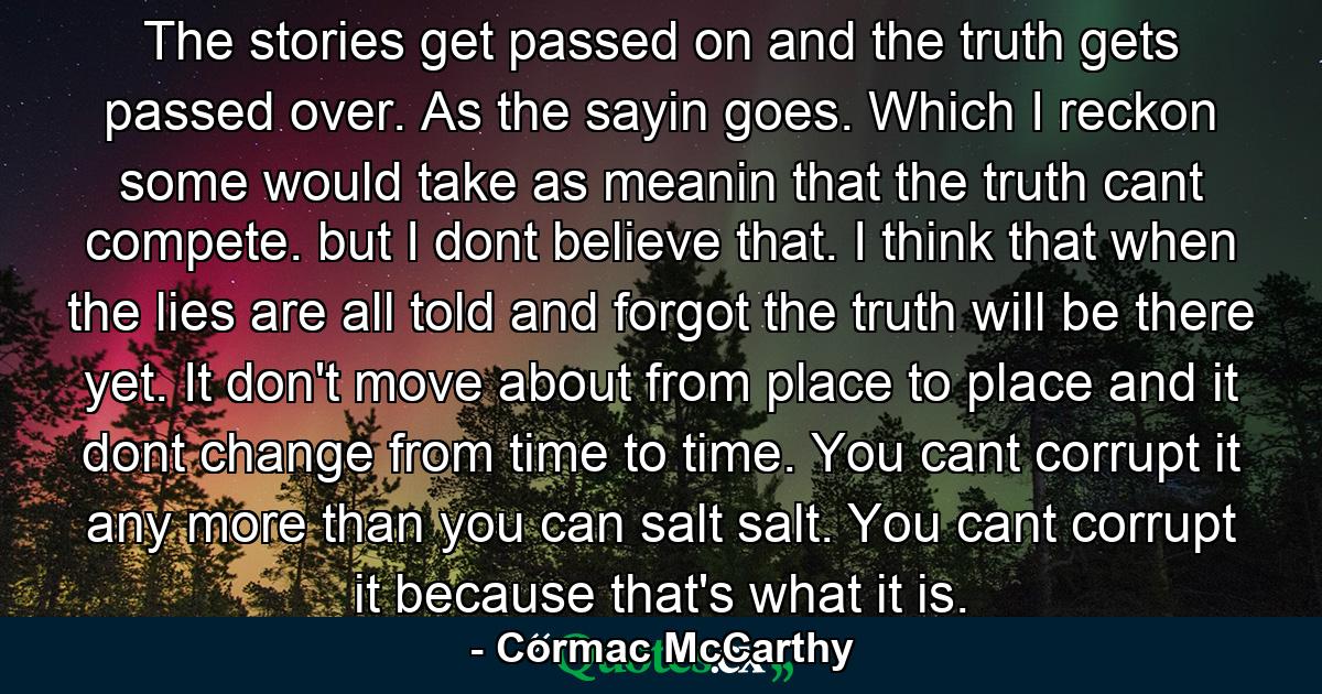 The stories get passed on and the truth gets passed over. As the sayin goes. Which I reckon some would take as meanin that the truth cant compete. but I dont believe that. I think that when the lies are all told and forgot the truth will be there yet. It don't move about from place to place and it dont change from time to time. You cant corrupt it any more than you can salt salt. You cant corrupt it because that's what it is. - Quote by Cormac McCarthy