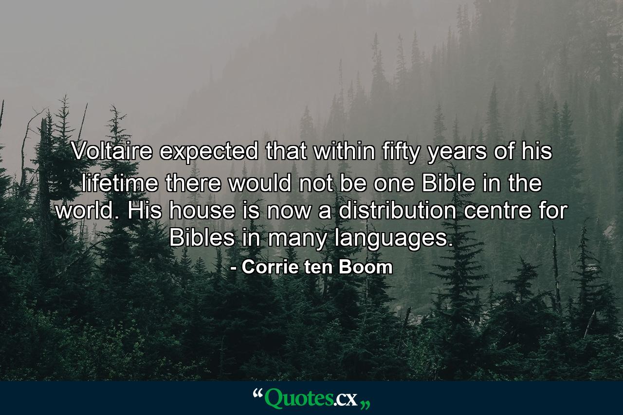 Voltaire expected that within fifty years of his lifetime there would not be one Bible in the world. His house is now a distribution centre for Bibles in many languages. - Quote by Corrie ten Boom