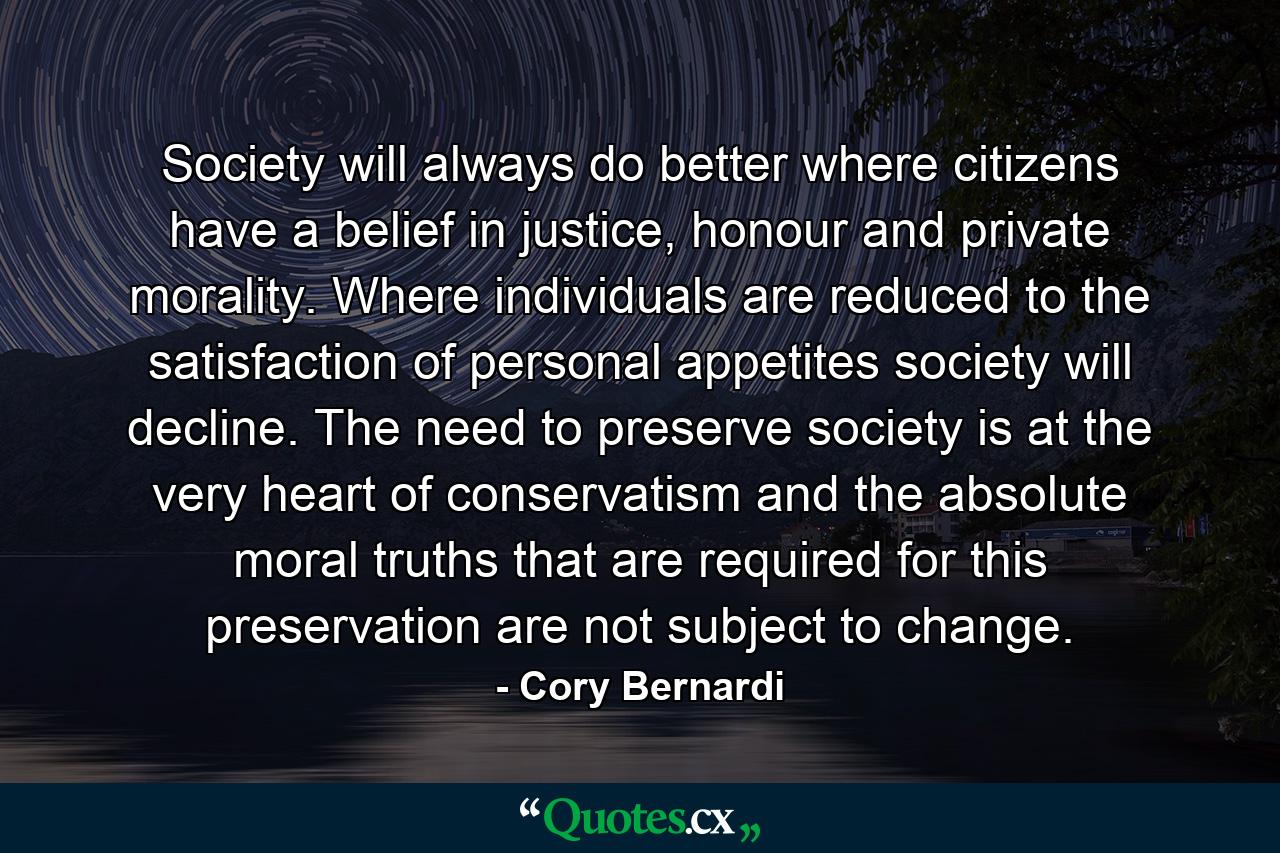 Society will always do better where citizens have a belief in justice, honour and private morality. Where individuals are reduced to the satisfaction of personal appetites society will decline. The need to preserve society is at the very heart of conservatism and the absolute moral truths that are required for this preservation are not subject to change. - Quote by Cory Bernardi