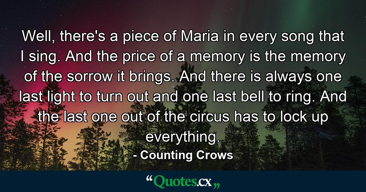 Well, there's a piece of Maria in every song that I sing. And the price of a memory is the memory of the sorrow it brings. And there is always one last light to turn out and one last bell to ring. And the last one out of the circus has to lock up everything. - Quote by Counting Crows