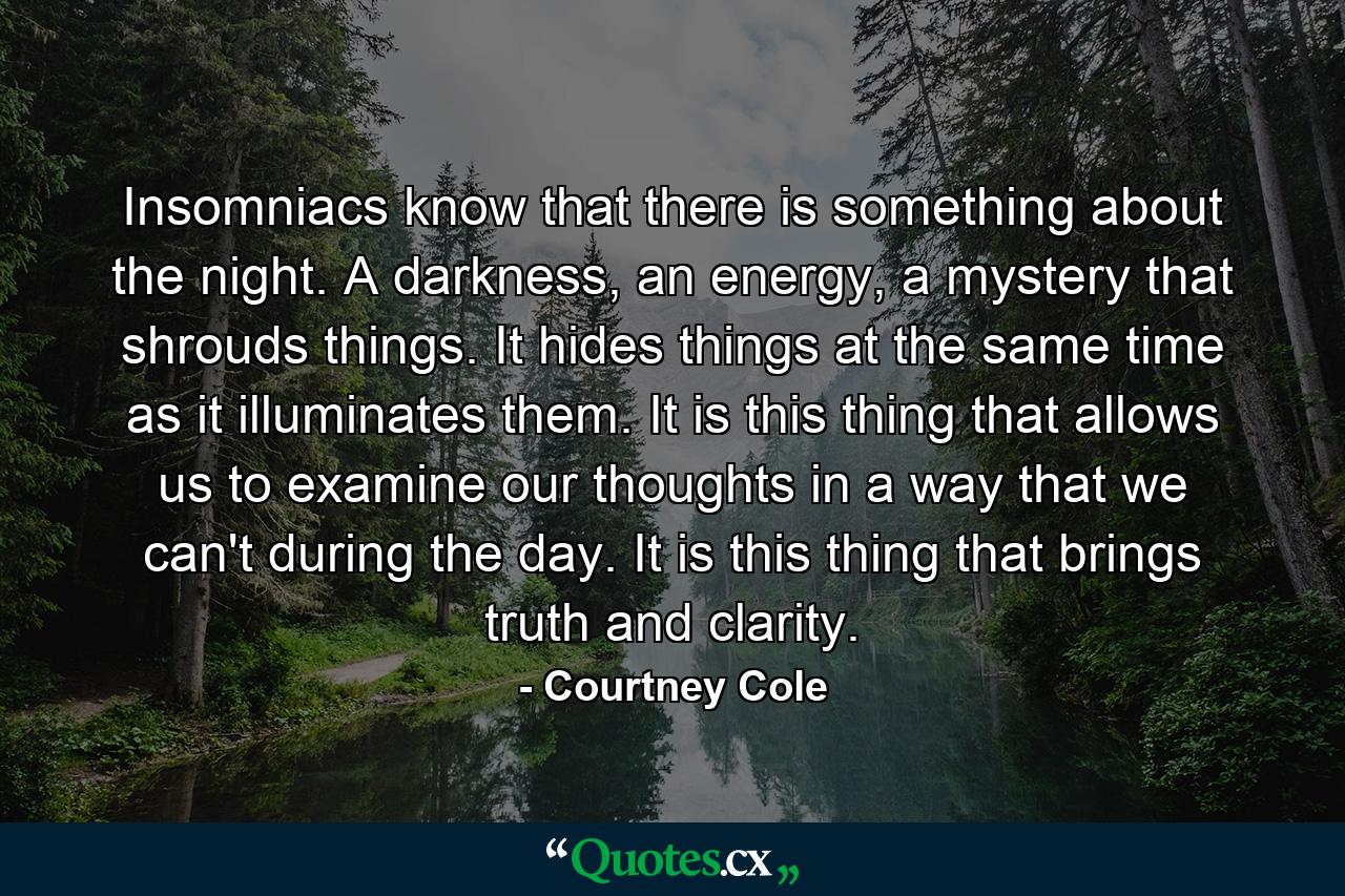 Insomniacs know that there is something about the night. A darkness, an energy, a mystery that shrouds things. It hides things at the same time as it illuminates them. It is this thing that allows us to examine our thoughts in a way that we can't during the day. It is this thing that brings truth and clarity. - Quote by Courtney Cole